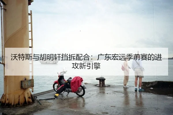 沃特斯与胡明轩挡拆配合：广东宏远季前赛的进攻新引擎